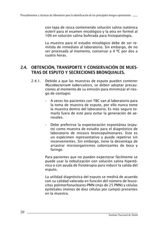 Procedimientos y técnicas de laboratorio para la identificación de los principales hongos oportunistas



                      con tapa de rosca conteniendo solución salina isotónica
                      estéril para el examen micológico y la otra en formol al
                      10% en solución salina buferada para histopatología.

                      La muestra para el estudio micológico debe de ser re-
                      mitida de inmediato al laboratorio. Sin embargo, de no
                      ser procesada al momento, conservar a 4 ºC por dos a
                      cuatro horas.


2.4.	 OBTENCIÓN,	TRANSPORTE	Y	CONSERVACIÓN	DE	MUES-
      TRAS	DE	ESPUTO	Y	SECRECIONES	BRONQUIALES.
         2.4.1.       Debido a que las muestras de esputo pueden contener
                      Mycobacterium tuberculosis, se deben adoptar precau-
                      ciones al momento de su emisión para minimizar el ries-
                      go de contagio:

                      -    A veces los pacientes con TBC van al laboratorio para
                           la toma de muestra de esputo, por ello nunca tome
                           la muestra dentro del laboratorio. Es más seguro to-
                           marla fuera de este para evitar la generación de ae-
                           rosoles.

                      -    Debe preferirse la expectoración espontánea (espu-
                           to) como muestra de estudio para el diagnóstico de
                           laboratorio de micosis broncopulmonares. Este es
                           un espécimen representativo y puede repetirse sin
                           inconvenientes. Sin embargo, tiene la desventaja de
                           arrastrar microorganismos colonizantes de boca y
                           faringe.

                      Para pacientes que no pueden expectorar fácilmente se
                      puede usar la nebulización con solución salina hipertó-
                      nica o con ayuda de fisioterapia para inducir la salida del
                      esputo.

                      La utilidad diagnóstica del esputo se medirá de acuerdo
                      con su calidad valorada en función del número de leuco-
                      citos polimorfonucleares-PMN (más de 25 PMN) y células
                      epiteliales (menos de diez células por campo) presentes
                      en la muestra.




20
                                                                                 Instituto Nacional de Salud
 
