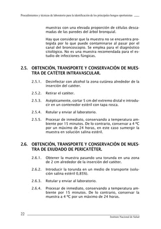 Procedimientos y técnicas de laboratorio para la identificación de los principales hongos oportunistas



                      muestras con una elevada proporción de células desca-
                      madas de las paredes del árbol bronquial.

                      Hay que considerar que la muestra no se encuentra pro-
                      tegida por lo que puede contaminarse al pasar por el
                      canal del broncoscopio. Se emplea para el diagnóstico
                      citológico. No es una muestra recomendada para el es-
                      tudio de infecciones fúngicas.


2.5.	 OBTENCIÓN,	TRANSPORTE	Y	CONSERVACIÓN	DE	MUES-
      TRA	DE	CATÉTER	INTRAVASCULAR.
         2.5.1.       Desinfectar con alcohol la zona cutánea alrededor de la
                      inserción del catéter.

         2.5.2.       Retirar el catéter.

         2.5.3.       Asépticamente, cortar 5 cm del extremo distal e introdu-
                      cir en un contenedor estéril con tapa rosca.

         2.5.4.       Rotular y enviar al laboratorio.

         2.5.5.       Procesar de inmediato, conservando a temperatura am-
                      biente por 15 minutos. De lo contrario, conservar a 4 ºC
                      por un máximo de 24 horas, en este caso sumergir la
                      muestra en solución salina estéril.


2.6.	 OBTENCIÓN,	TRANSPORTE	Y	CONSERVACIÓN	DE	MUES-
      TRA	DE	EXUDADO	DE	PERICATÉTER.
         2.6.1.       Obtener la muestra pasando una torunda en una zona
                      de 2 cm alrededor de la inserción del catéter.

         2.6.2.       Introducir la torunda en un medio de transporte (solu-
                      ción salina estéril 0,85%).

         2.6.3.       Rotular y enviar al laboratorio.

         2.6.4.       Procesar de inmediato, conservando a temperatura am-
                      biente por 15 minutos. De lo contrario, conservar la
                      muestra a 4 ºC por un máximo de 24 horas.




22
                                                                                 Instituto Nacional de Salud
 