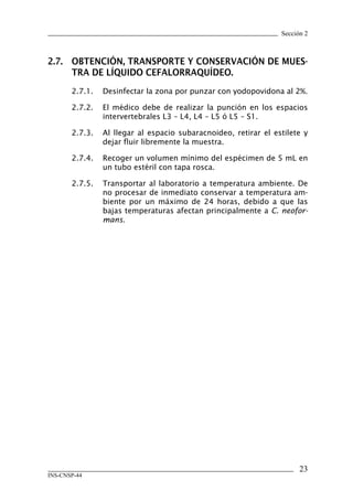 Sección 2



2.7.	 OBTENCIÓN,	TRANSPORTE	Y	CONSERVACIÓN	DE	MUES-
      TRA	DE	LÍQUIDO	CEFALORRAQUÍDEO.
       2.7.1.   Desinfectar la zona por punzar con yodopovidona al 2%.

       2.7.2.   El médico debe de realizar la punción en los espacios
                intervertebrales L3 – L4, L4 – L5 ó L5 – S1.

       2.7.3.   Al llegar al espacio subaracnoideo, retirar el estilete y
                dejar fluir libremente la muestra.

       2.7.4.   Recoger un volumen mínimo del espécimen de 5 mL en
                un tubo estéril con tapa rosca.

       2.7.5.   Transportar al laboratorio a temperatura ambiente. De
                no procesar de inmediato conservar a temperatura am-
                biente por un máximo de 24 horas, debido a que las
                bajas temperaturas afectan principalmente a C. neofor-
                mans.




                                                                       23
INS-CNSP-44
 