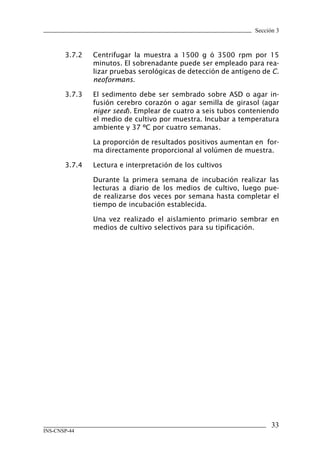 Sección 3



       3.7.2   Centrifugar la muestra a 1500 g ó 3500 rpm por 15
               minutos. El sobrenadante puede ser empleado para rea-
               lizar pruebas serológicas de detección de antígeno de C.
               neoformans.

       3.7.3   El sedimento debe ser sembrado sobre ASD o agar in-
               fusión cerebro corazón o agar semilla de girasol (agar
               niger seed). Emplear de cuatro a seis tubos conteniendo
               el medio de cultivo por muestra. Incubar a temperatura
               ambiente y 37 ºC por cuatro semanas.

               La proporción de resultados positivos aumentan en for-
               ma directamente proporcional al volúmen de muestra.

       3.7.4   Lectura e interpretación de los cultivos

               Durante la primera semana de incubación realizar las
               lecturas a diario de los medios de cultivo, luego pue-
               de realizarse dos veces por semana hasta completar el
               tiempo de incubación establecida.

               Una vez realizado el aislamiento primario sembrar en
               medios de cultivo selectivos para su tipificación.




                                                                     33
INS-CNSP-44
 