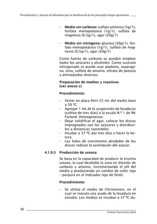 Procedimientos y técnicas de laboratorio para la identificación de los principales hongos oportunistas



                                    -	 Medio	sin	carbono: sulfato amónico (5g/1),
                                       fosfato monopotásico (1g/1), sulfato de
                                       magnesio (0,5g/1), agar (20g/1)

                                    -	 Medio	sin	nitrógeno:	glucosa (20g/1), fos-
                                       fato monopotásico (1g/1), sulfato de mag-
                                       nesio (0,5g/1), agar (20g/1)

                                    Como fuente de carbono se pueden emplear
                                    todos los azúcares y alcoholes. Como sustrato
                                    nitrogenado se puede usar peptona, asparagi-
                                    na, úrea, sulfato de amonio, nitrato de potasio
                                    y aminoácidos diversos.

                                    Preparación	de	medios	y	reactivos	
                                    (ver	anexo	c)

                                    Procedimiento

                                    -    Verter en placa Petri 25 mL del medio base
                                         a 50 ºC.
                                    -    Agregar 1 mL de la suspensión de levaduras
                                         (cultivo de tres días) a la escala N.º 1 de Mc
                                         Farland. Homogeneizar.
                                    -    Dejar solidificar el agar, colocar los discos
                                         impregnados con los azúcares y distribuir-
                                         los a distancias razonables.
                                    -    Incubar a 37 ºC por tres días y hacer la lec-
                                         tura.
                                    -    Los halos de crecimiento alrededor de los
                                         discos indican la asimilación del azúcar.

                      4.1.9.3	 Producción	de	ureasa
                                    Se basa en la capacidad de producir la enzima
                                    ureasa, la cual desdobla la urea en dióxido de
                                    carbono y amonio, incrementando el pH del
                                    medio y produciendo un cambio de color rojo
                                    – púrpura en el indicador rojo de fenol.

                                    Procedimiento

                                    -    Se utiliza el medio de Christensen, en el
                                         cual se inocula una asada de la levadura en
                                         estudio. Los medios se incuban a 37 ºC du-


48
                                                                                 Instituto Nacional de Salud
 