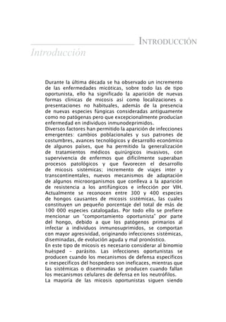 introducción
Introducción

   Durante la última década se ha observado un incremento
   de las enfermedades micóticas, sobre todo las de tipo
   oportunista, ello ha significado la aparición de nuevas
   formas clínicas de micosis así como localizaciones o
   presentaciones no habituales, además de la presencia
   de nuevas especies fúngicas consideradas antiguamente
   como no patógenas pero que excepcionalmente producían
   enfermedad en individuos inmunodeprimidos.
   Diversos factores han permitido la aparición de infecciones
   emergentes: cambios poblacionales y sus patrones de
   costumbres, avances tecnológicos y desarrollo económico
   de algunos países, que ha permitido la generalización
   de tratamientos médicos quirúrgicos invasivos, con
   supervivencia de enfermos que difícilmente superaban
   procesos patológicos y que favorecen el desarrollo
   de micosis sistémicas; incremento de viajes inter y
   transcontinentales, nuevos mecanismos de adaptación
   de algunos microorganismos que conlleva a la aparición
   de resistencia a los antifúngicos e infección por VIH.
   Actualmente se reconocen entre 300 y 400 especies
   de hongos causantes de micosis sistémicas, las cuales
   constituyen un pequeño porcentaje del total de más de
   100 000 especies catalogadas. Por todo ello se prefiere
   mencionar un “comportamiento oportunista” por parte
   del hongo, debido a que los patógenos primarios al
   infectar a individuos inmunosuprimidos, se comportan
   con mayor agresividad, originando infecciones sistémicas,
   diseminadas, de evolución aguda y mal pronóstico.
   En este tipo de micosis es necesario considerar al binomio
   huésped – parásito. Las infecciones oportunistas se
   producen cuando los mecanismos de defensa específicos
   e inespecíficos del hospedero son ineficaces, mientras que
   las sistémicas o diseminadas se producen cuando fallan
   los mecanismos celulares de defensa en los neutrófilos.
   La mayoría de las micosis oportunistas siguen siendo
 
