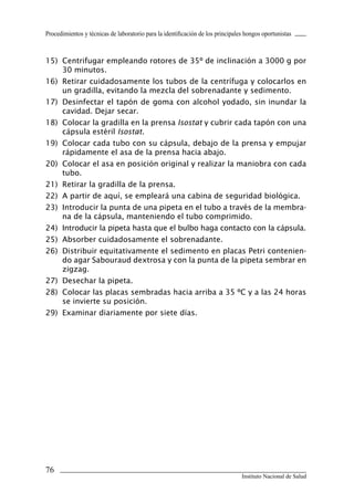 Procedimientos y técnicas de laboratorio para la identificación de los principales hongos oportunistas



15) Centrifugar empleando rotores de 35º de inclinación a 3000 g por
    30 minutos.
16) Retirar cuidadosamente los tubos de la centrífuga y colocarlos en
    un gradilla, evitando la mezcla del sobrenadante y sedimento.
17) Desinfectar el tapón de goma con alcohol yodado, sin inundar la
    cavidad. Dejar secar.
18) Colocar la gradilla en la prensa Isostat y cubrir cada tapón con una
    cápsula estéril Isostat.
19) Colocar cada tubo con su cápsula, debajo de la prensa y empujar
    rápidamente el asa de la prensa hacia abajo.
20) Colocar el asa en posición original y realizar la maniobra con cada
    tubo.
21) Retirar la gradilla de la prensa.
22) A partir de aquí, se empleará una cabina de seguridad biológica.
23) Introducir la punta de una pipeta en el tubo a través de la membra-
    na de la cápsula, manteniendo el tubo comprimido.
24) Introducir la pipeta hasta que el bulbo haga contacto con la cápsula.
25) Absorber cuidadosamente el sobrenadante.
26) Distribuir equitativamente el sedimento en placas Petri contenien-
    do agar Sabouraud dextrosa y con la punta de la pipeta sembrar en
    zigzag.
27) Desechar la pipeta.
28) Colocar las placas sembradas hacia arriba a 35 ºC y a las 24 horas
    se invierte su posición.
29) Examinar diariamente por siete días.




76
                                                                                 Instituto Nacional de Salud
 