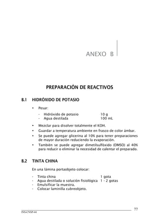 ANEXO B




                   PREPARACIÓN	DE	REACTIVOS

B.1	 HIDRÓXIDO	DE	POTASIO
       •      Pesar:
              -   Hidróxido de potasio              10 g
              -   Agua destilada                    100 mL

       •      Mezclar para disolver totalmente el KOH.
       •      Guardar a temperatura ambiente en frasco de color ámbar.
       •      Se puede agregar glicerina al 10% para tener preparaciones
              de mayor duración reduciendo la evaporación.
       •      También se puede agregar dimetilsulfóxido (DMSO) al 40%
              para reducir o eliminar la necesidad de calentar el preparado.


B.2	 TINTA	CHINA
       En una lámina portaobjeto colocar:

       -      Tinta china                           1 gota
       -      Agua destilada o solución fisiológica 1 - 2 gotas
       -      Emulsificar la muestra.
       -      Colocar laminilla cubreobjeto.




                                                                         77
INS-CNSP-44
 