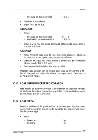 Anexos


              • Púrpura de bromocresol               10 mL

       •      Disolver y autoclavar.
       •      El pH final es de 5,6.

       INDICADOR
       •      Pesar:
              • Púrpura de bromocresol               0,1 g
              • Hidróxido de sodio 0,01 N            18,5 mL

       •      Diluir a 250 mL con agua destilada obteniendo una concen-
              tración al 0,04%.

       AzÚCARES
       •      Pesar 10 g de cada uno de los siguientes azúcares: glucosa,
              lactosa, sacarosa, galactosa, maltosa y rafinosa.
       •      Disolver en agua destilada estéril y esterilizar por filtración
              (diámetro del filtro 0,2 um)
       •      Concentración final de cada azúcar: 10%.

       Mezclar cada azúcar con el medio base que se encuentra a 45–
       50 ºC. Repartir en tubos de vidrio con tapa rosca. Controlar a
       37 ºC por 24 horas.


C.13	 AGAR	INFUSIÓN	CEREBRO	CORAzÓN
       Este medio de cultivo favorece la conversión de algunos hongos
       dimórficos. Para la preparación seguir las recomendaciones pro-
       porcionadas por el fabricante.


C.14	 AGAR	UREA
       Permite evidenciar la producción de ureasa por Cryptococcus
       neoformans, algunas especies de Candida sp. Rodotorula spp. y
       Trichosporon spp.

       •      Pesar:
              • Dextrosa                             1g
              • Peptona                              1g


                                                                          8
INS-CNSP-44
 