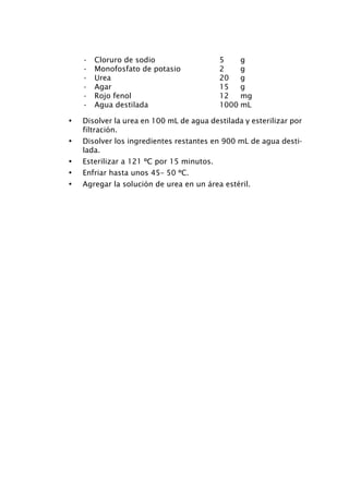 •   Cloruro de sodio                   5    g
    •   Monofosfato de potasio             2    g
    •   Urea                               20   g
    •   Agar                               15   g
    •   Rojo fenol                         12   mg
    •   Agua destilada                     1000 mL

•   Disolver la urea en 100 mL de agua destilada y esterilizar por
    filtración.
•   Disolver los ingredientes restantes en 900 mL de agua desti-
    lada.
•   Esterilizar a 121 ºC por 15 minutos.
•   Enfriar hasta unos 45– 50 ºC.
•   Agregar la solución de urea en un área estéril.
 