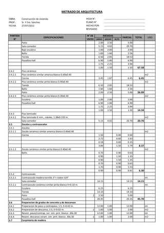 METRADO DE ARQUITECTURA

OBRA:      Construcción de vivienda                                 HOJA N°:         ……………………………………………………………
PROP.:     Sr. Y Sra. Sánchez                                       PLANO N°         ……………………………………………………………
FECHA:     27/07/2012                                               HECHO POR:       ……………………………………………………………
                                                                    REVISADO:        ……………………………………………………………

 PARTIDA                                                            N° DE       MEDIDAS
                               ESPECIFICACIONES                                                     PARCIAL    TOTAL      UND
   N°                                                               VECES LARGO ANCHO   ALTO
           Patio                                                            2.00   2.50                 5.00
           Sala-comedor                                                     5.15   4.02                20.70
           Bajo escalera                                                    1.00   2.00                 2.00
           Baño                                                             1.60   1.60                 2.56
           Tienda                                                           6.50   2.85                18.53
           Pasadizo-hall                                                    6.90   1.00                 6.90
                                                                            1.75   2.25                 3.94
                                                                            1.00   1.50                 1.50    67.58
3.4.2      Piso cerámico
3.4.2.1    Piso cerámico similar america blanco 0.40x0.40                                                               m2
           Cocina                                                             3.45    1.87              6.45     6.45
3.4.2.2    Piso cerámico similar pirita blanco 0.40x0.40                                                                m2
           Tienda                                                             6.50    2.85             18.53
           Baño                                                               1.60    1.60              2.56
           Patio                                                              2.00    2.50              5.00    26.09
3.4.2.3    Piso cerámico similar pirita blanco 0.30x0.30                                                                m2
           Escalera                                                           1.00    2.00              2.00
           Pasadizo-hall                                                      6.90    1.00              6.90
                                                                              1.75    2.25              3.94
                                                                              1.00    1.50              1.50    14.34
3.4.3      Piso laminado
3.4.3.1    Piso laminado 6 mm., rokoko, 1.38x0.193 m.                                                                   m2
           Sala-comedor                                                       5.15    4.02             20.70    20.70
3.5        Zocalos y contrazocalos
3.5.1      Zocalos
3.5.1.1    Zocalo cerámico similar america blanco 0.40x0.40                                                             m2
           Cocina                                                             1.50           0.40       0.60
                                                                              2.72           0.60       1.63
                                                                              0.58           0.60       0.35
                                                                              3.86           1.50       5.79     8.37
3.5.1.2    Zocalo cerámico similar pirita blanco 0.40x0.40                                                              m2
           Baño                                                               0.70           0.90       0.63
                                                                              0.90           1.50       1.35
                                                                              0.90           1.50       1.35
                                                                              0.70           0.90       0.63
                                                                              1.70           0.90       1.53
                                                                              0.90           0.90       0.81     6.30
3.5.2      Contrazocalo
3.5.2.1    Contrazocalo madera tornillo 3"+ rodon 3/4"                                                                  ml.
           Sala-comedor                                                      14.15                     14.15    14.15
3.5.2.2    Contrazocalo cerámico similar pirita blanco h=0.10 m.                                                        ml.
           Escalera                                                           6.25                      6.25
           Tienda                                                            14.10                     14.10
           Patio                                                         2    2.50                      5.00
           Pasadizo-hall                                                     20.35                     20.35    45.70
3.6        Preparacion de gradas de concreto y de descansos
3.6.1      Preparacion de paso y contrapaso, 1:5, E=0.02 m.                  12.00    1.00             12.00            ml.
3.6.2      Preparacion de descanso, 1:5, E=0.02 m.                       2    1.00    1.00              2.00            m2
3.6.3      Revest. pasos/contrap. cer. sim. pirit. blanco .30x.30            12.00    1.00             12.00            ml.
3.6.4      Revest. descanso ceram. sim. pirit. blanco .30x.30            2    1.00    1.00              2.00            m2
3.7        Carpinteria de madera
 