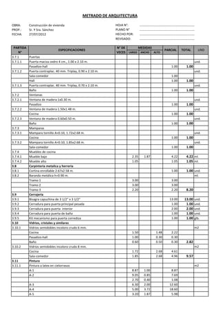 METRADO DE ARQUITECTURA

OBRA:      Construcción de vivienda                          HOJA N°:        ……………………………………………………………
PROP.:     Sr. Y Sra. Sánchez                                PLANO N°        ……………………………………………………………
FECHA:     27/07/2012                                        HECHO POR:      ……………………………………………………………
                                                             REVISADO:       ……………………………………………………………

 PARTIDA                                                     N° DE      MEDIDAS
                                ESPECIFICACIONES                                            PARCIAL    TOTAL      UND
     N°                                                      VECES LARGO ANCHO  ALTO
3.7.1    Puertas
3.7.1.1  Puerta maciza cedro 4 cm., 1.00 x 2.10 m.                                                              und.
         Pasadizo-hall                                                                          1.00     1.00
3.7.1.2  Puerta contraplac. 40 mm. Triplay, 0.90 x 2.10 m.                                                      und.
         Sala-comedor                                                                           1.00
         Hall                                                                                   1.00     1.00
3.7.1.3  Puerta contraplac. 40 mm. Triplay, 0.70 x 2.10 m.                                                      und.
         Baño                                                                                   1.00     1.00
3.7.2    Ventanas
3.7.2.1  Ventana de madera 1x0.30 m.                                                                            und.
         Pasadizo                                                                               1.00     1.00
3.7.2.2  Ventana de madera 1.50x1.48 m.                                                                         und.
         Cocina                                                                                 1.00     1.00
3.7.2.3  Ventana de madera 0.60x0.50 m.                                                                         und.
         Baño                                                                                   1.00     1.00
3.7.3    Mamparas
3.7.3.1  Mampara tornillo A=0.10, 1.72x2.68 m.                                                                  und.
         Cocina                                                                                 1.00     1.00
3.7.3.2  Mampara tornillo A=0.10, 1.85x2.68 m.                                                                  und.
         Sala-comedor                                                                           1.00     1.00
3.7.4    Muebles de cocina
3.7.4.1  Mueble bajo                                                  2.35    1.87              4.22     4.22 ml.
3.7.4.2  Mueble alto                                                  1.05                      1.05     1.05 ml.
3.8      Carpinteria metalica y herreria
3.8.1    Cortina enrollable 2.67x2.58 m.                                                        1.00     1.00 und.
3.8.2    Baranda metálica h=0.90 m.                                                                             ml.
         Tramo 1                                                      3.00                      3.00
         Tramo 2                                                      3.00                      3.00
         Tramo 3                                                      2.20                      2.20     8.20
3.9      Cerrajeria
3.9.1    Bisagra capuchina de 3 1/2" x 3 1/2"                                                  13.00    13.00   und.
3.9.2    Cerradura para puerta principal pesada                                                 1.00     1.00   und.
3.9.3    Cerradura para puerta interior                                                         2.00     2.00   und.
3.9.4    Cerradura para puerta de baño                                                          1.00     1.00   und.
3.9.5    Kit mecanismo para puerta corrediza                                                    1.00     1.00   glb.
3.10     Vidrios, cristales y similares
3.10.1   Vidrios semidobles incoloro crudo 6 mm.                                                                m2
         Cocina                                                       1.50           1.48       2.22
         Pasadizo-hall                                                1.00           0.30       0.30
         Baño                                                         0.60           0.50       0.30     2.82
3.10.2   Vidrios semidobles incoloro crudo 8 mm.                                                                m2
         Cocina                                                       1.72           2.68       4.61
         Sala-comedor                                                 1.85           2.68       4.96     9.57
3.11     Pintura
3.11.1   Pintura a latex en cielorrasos                                                                         m2
         A-1                                                          8.87    1.00              8.87
         A-2                                                          9.05    0.85              7.69
                                                                      2.70    0.40              1.08
           A-3                                                        6.30    2.00             12.60
           A-4                                                        5.00    3.72             18.60
           A-5                                                        3.20    1.87              5.98
 