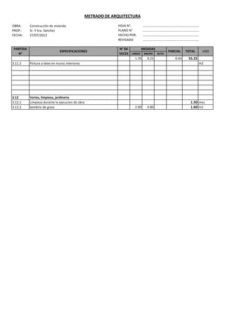 METRADO DE ARQUITECTURA

OBRA:      Construcción de vivienda                           HOJA N°:        ……………………………………………………………
PROP.:     Sr. Y Sra. Sánchez                                 PLANO N°        ……………………………………………………………
FECHA:     27/07/2012                                         HECHO POR:      ……………………………………………………………
                                                              REVISADO:       ……………………………………………………………

 PARTIDA                                                       N° DE       MEDIDAS
                                ESPECIFICACIONES                                          PARCIAL    TOTAL     UND
   N°                                                          VECES LARGO ANCHO   ALTO
                                                                       1.70   0.25            0.43    55.25
3.11.2     Pintura a latex en muros interiores                                                                m2




3.12       Varios, limpieza, jardineria
3.12.1     Limpieza durante la ejecucion de obra                                                       1.50 mes
3.12.2     Sembrio de grass                                            2.00    0.80                    1.60 m2
 