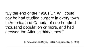 “By the end of the 1920s Dr. Will could
say he had studied surgery in every town
in America and Canada of one hundred
thousand population or more, and had
crossed the Atlantic thirty times.”
(The Doctors Mayo, Helen Clapesattle, p. 405)
 