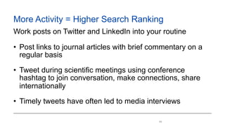 !49
More Activity = Higher Search Ranking
Work posts on Twitter and LinkedIn into your routine
• Post links to journal articles with brief commentary on a
regular basis
• Tweet during scientific meetings using conference
hashtag to join conversation, make connections, share
internationally
• Timely tweets have often led to media interviews
 