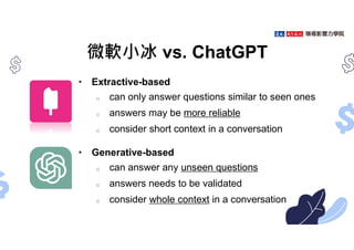 微軟小冰 vs. ChatGPT
• Extractive-based
o can only answer questions similar to seen ones
o answers may be more reliable
o consider short context in a conversation
• Generative-based
o can answer any unseen questions
o answers needs to be validated
o consider whole context in a conversation
 