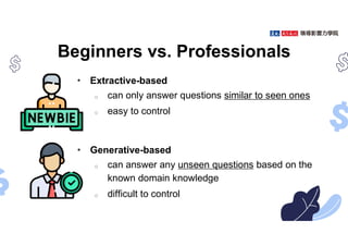 Beginners vs. Professionals
• Extractive-based
o can only answer questions similar to seen ones
o easy to control
• Generative-based
o can answer any unseen questions based on the
known domain knowledge
o difficult to control
 