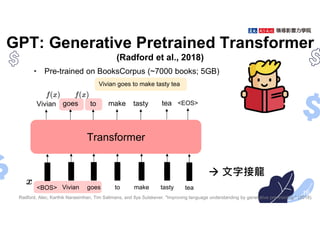 GPT: Generative Pretrained Transformer
(Radford et al., 2018)
• Pre-trained on BooksCorpus (~7000 books; 5GB)
16
Transformer
Vivian goes to make tasty tea
goes to make tasty tea
Radford, Alec, Karthik Narasimhan, Tim Salimans, and Ilya Sutskever. "Improving language understanding by generative pre-training." (2018).
<EOS>
<BOS>
Vivian
Vivian goes to make tasty tea
 文字接龍
 