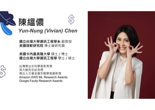 陳縕儂
Yun-Nung (Vivian) Chen
國立台灣大學資訊工程學系 副教授
美國微軟研究院 博士後研究員
美國卡內基美隆大學 碩士 / 博士
國立台灣大學資訊工程學 學士 / 碩士
台灣傑出女科學家新秀獎
吳大猷先生紀念獎
傑出人才基金會年輕學者創新獎
Amazon AWS ML Research Awards
Google Faulty Research Awards
 
