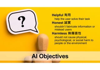 AI Objectives
Helpful 有用
help the user solve their task
Honest 誠實
shouldn’t fabricate information or
mislead users
Harmless 無傷害性
should not cause physical,
psychological, or social harm to
people or the environment
 