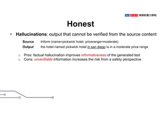 Honest
• Hallucinations: output that cannot be verified from the source content
o Pros: factual hallucination improves informativeness of the generated text
o Cons: unverifiable information increases the risk from a safety perspective
22
Source Inform (name=pickwick hotel, pricerange=moderate)
Output the hotel named pickwick hotel in san diego is in a moderate price range
 