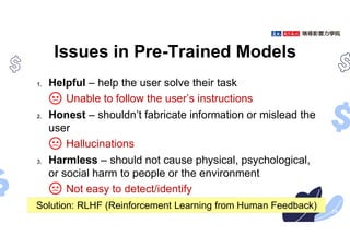 Issues in Pre-Trained Models
1. Helpful – help the user solve their task
Unable to follow the user’s instructions
2. Honest – shouldn’t fabricate information or mislead the
user
Hallucinations
3. Harmless – should not cause physical, psychological,
or social harm to people or the environment
Not easy to detect/identify
24
Solution: RLHF (Reinforcement Learning from Human Feedback)
 