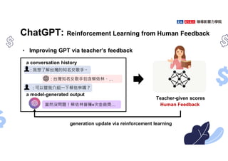 ChatGPT: Reinforcement Learning from Human Feedback
• Improving GPT via teacher’s feedback
generation update via reinforcement learning
Teacher-given scores
a conversation history
a model-generated output
: 我想了解台灣的知名女歌手。
: 台灣知名女歌手包含蔡依林、…
: 可以替我介紹㇐下蔡依林嗎？
當然沒問題！蔡依林曾獲x次金曲獎… Human Feedback
 