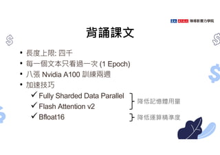 背誦課文
• ⾧度上限: 四千
• 每㇐個文本只看過㇐次 (1 Epoch)
• 八張 Nvidia A100 訓練兩週
• 加速技巧
Fully Sharded Data Parallel
Flash Attention v2
Bfloat16
降低記憶體用量
降低運算精準度
 