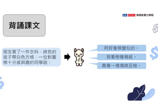 朋友買了㇐件衣料，綠色的
底子帶白色方格，㇐位對圍
棋十分感與趣的同學說：
阿好像棋盤似的。
我看倒像稿紙。
真像㇐塊塊綠豆糕。
背誦課文
 