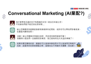 Conversational Marketing (AI業配?)
我打算帶我五歲的兒子和兩歲的女兒㇐起去日本迪士尼。
不知道他們能不能忍受在那排隊…
沒錯！迪士尼園區非常適合拍照，而且很多東西都超可愛！
我覺得小朋友們㇐定會買很多東西，我已經有荷包大失血的準備了！
迪士尼樂園很多遊樂設施都有身高與年紀限制，或許你可以帶他們多看表演，
在園區內購物拍照！
如果你要狂購物的話，建議你可以直接申辦信用卡可以直接用日幣帳戶
扣款，趁匯率好的時候換點日幣，這樣完全不用額外手續費。很划算！
73
 