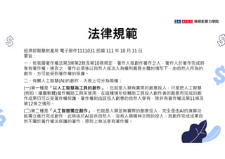 法律規範
經濟部智慧財產局 電子郵件1111031 民國 111 年 10 月 31 日
要旨：
㇐、依我國著作權法第3條第2款及第10條規定，著作人指創作著作之人，著作人於著作完成時
享有著作權。換言之，著作必須係以自然人或法人為權利義務主體的情形下，由自然人所為的
創作，方可能受到著作權的保護。
二、有關人工智慧(AI)的創作，大致上可分為兩種：
(㇐)第㇐種是「以人工智慧為工具的創作」，也就是人類有實際的創意投入，只是把人工智慧
(例如：繪圖軟體)當作輔助工具來使用，在這種情形依輔助工具投入創作者的創意而完成的創
作成果仍可以受著作權保護，著作權則由該投入創意的自然人享有，除非有著作權法第11條及
第12條之情形。
(二)第二種是「人工智慧獨立創作」，也就是人類並無實際的創意投入，完全是由AI的演算功
能獨立進行完成創作，此時由於AI並非自然人，沒有人類精神文明的投入，其創作完成成果自
然不屬於著作權法保護的著作，原則上無法享有著作權。
 