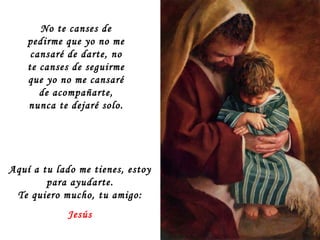 Aquí a tu lado me tienes, estoy para ayudarte. Te quiero mucho, tu amigo: Jesús No te canses de pedirme que yo no me cansaré de darte, no te canses de seguirme que yo no me cansaré de acompañarte, nunca te dejaré solo. 
