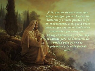 A ti, que no siempre crees que estoy contigo, que me buscas sin hallarme y a veces pierdes la fe en encontrarme, a ti, que a veces piensas que soy un recuerdo y no comprendes que estoy vivo. Yo soy el principio y el fin, soy el camino para no desviarte, la verdad para que no te equivoques y la vida para no morir. 