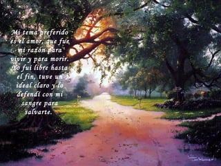 Mi tema preferido es el amor, que fue mi razón para vivir y para morir. Yo fui libre hasta el fin, tuve un ideal claro y lo defendí con mi sangre para salvarte.   