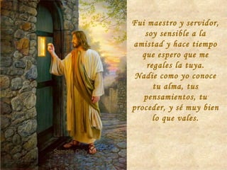 Fui maestro y servidor, soy sensible a la amistad y hace tiempo que espero que me regales la tuya. Nadie como yo conoce tu alma, tus pensamientos, tu proceder, y sé muy bien lo que vales. 