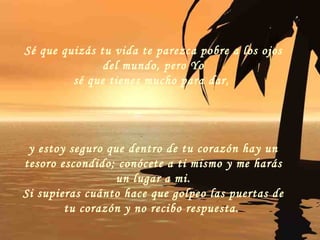 Sé que quizás tu vida te parezca pobre a los ojos del mundo, pero Yo sé que tienes mucho para dar,  y estoy seguro que dentro de tu corazón hay un tesoro escondido; conócete a ti mismo y me harás un lugar a mi. Si supieras cuánto hace que golpeo las puertas de tu corazón y no recibo respuesta.   