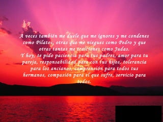 A veces también me duele que me ignores y me condenes como Pilatos, otras que me niegues como Pedro y que otras tantas me traiciones como Judas. Y hoy, te pido paciencia para tus padres, amor para tu pareja, responsabilidad para con tus hijos, tolerancia para los ancianos, comprensión para todos tus hermanos, compasión para el que sufre, servicio para todos. 