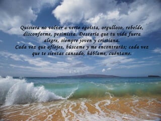 Quisiera no volver a verte egoísta, orgulloso, rebelde, disconforme, pesimista. Desearía que tu vida fuera alegre, siempre joven y cristiana. Cada vez que aflojes, búscame y me encontrarás; cada vez que te sientas cansado, háblame, cuéntame. 