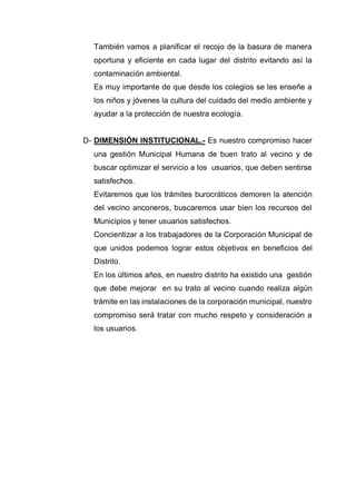 También vamos a planificar el recojo de la basura de manera
oportuna y eficiente en cada lugar del distrito evitando así la
contaminación ambiental.
Es muy importante de que desde los colegios se les enseñe a
los niños y jóvenes la cultura del cuidado del medio ambiente y
ayudar a la protección de nuestra ecología.
D- DIMENSIÓN INSTITUCIONAL.- Es nuestro compromiso hacer
una gestión Municipal Humana de buen trato al vecino y de
buscar optimizar el servicio a los usuarios, que deben sentirse
satisfechos.
Evitaremos que los trámites burocráticos demoren la atención
del vecino anconeros, buscaremos usar bien los recursos del
Municipios y tener usuarios satisfechos.
Concientizar a los trabajadores de la Corporación Municipal de
que unidos podemos lograr estos objetivos en beneficios del
Distrito.
En los últimos años, en nuestro distrito ha existido una gestión
que debe mejorar en su trato al vecino cuando realiza algún
trámite en las instalaciones de la corporación municipal, nuestro
compromiso será tratar con mucho respeto y consideración a
los usuarios.
 