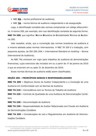 10 de 93
NOÇÕES DE AUDITORIA
Noções de Auditoria Financeira
Prof. Marcelo Aragão
www.grancursosonline.com.br
•	 NBC PA – norma profissional de auditoria;
•	 NBC TA – norma técnica de auditoria independente e de asseguração.
Logo, a identificação completa das normas compreende um código alfanuméri-
co. A norma 200, por exemplo, tem sua identificação completa da seguinte forma:
NBC TA 200, que significa: Norma Brasileira de Contabilidade Técnica de Audito-
ria 200.
Vale ressaltar, ainda, que a numeração das normas brasileiras de auditoria é
a mesma adotada pelas normas internacionais. A NBC TA 200 é a tradução, com
pequenos ajustes, da ISA 200 (ISA = International Standard on Auditing – Norma
Internacional de Auditoria).
As NBC TAs entraram em vigor para trabalhos de auditoria de demonstrações
financeiras, cujos exercícios são iniciados em ou a partir de 1º de janeiro de 2010
e que se encerram em ou após 31 de dezembro de 2010.
Essas normas técnicas de auditoria estão assim classificadas:
SEÇÃO 200 – PRINCÍPIOS GERAIS E RESPONSABILIDADES
NBC TA 200 – Objetivos Gerais do Auditor Independente e a Condução de uma
Auditoria em Conformidade com as Normas de Auditoria
NBC TA 210 – Concordância com os Termos de Trabalho de Auditoria
NBC TA 220 – Controle de Qualidade de uma Auditoria de Demonstrações Contá-
beis
NBC TA 230 – Documentação de Auditoria
NBC TA 240 – Responsabilidade do Auditor Relacionada com Fraude em Auditoria
de Demonstrações Contábeis
NBC TA 250 – Considerações de Leis e Regulamentos em Auditoria de Demons-
trações Contábeis
O conteúdo deste livro eletrônico é licenciado para Nome do Concurseiro(a) - 000.000.000-00, vedada, por quaisquer meios e a qualquer título,
a sua reprodução, cópia, divulgação ou distribuição, sujeitando-se aos infratores à responsabilização civil e criminal.
 