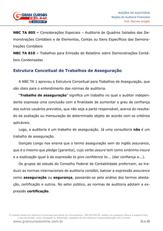 13 de 93
NOÇÕES DE AUDITORIA
Noções de Auditoria Financeira
Prof. Marcelo Aragão
www.grancursosonline.com.br
NBC TA 805 – Considerações Especiais – Auditoria de Quadros Isolados das De-
monstrações Contábeis e de Elementos, Contas ou Itens Específicos das Demons-
trações Contábeis
NBC TA 810 – Trabalhos para Emissão de Relatório sobre Demonstrações Contá-
beis Condensadas
Estrutura Conceitual de Trabalhos de Asseguração
A NBC TA 1 aprovou a Estrutura Conceitual para Trabalhos de Asseguração, que
são úteis para o entendimento das normas de auditoria.
“Trabalho de asseguração” significa um trabalho no qual o auditor indepen-
dente expressa uma conclusão com a finalidade de aumentar o grau de confiança
dos outros usuários previstos, que não seja a parte responsável, acerca do resulta-
do da avaliação ou mensuração de determinado objeto de acordo com os critérios
aplicáveis.
Logo, a auditoria é um trabalho de asseguração. Já uma consultoria não é um
trabalho de asseguração.
Gonçalo Longo nos ensina que o termo asseguração vem do inglês assurance,
que é o mesmo que pledge (garantia), cujo verbo assure tem como sinônimo insure
e a explicação igual à da expressão to give confidence to... (dar confiança a...).
Os grupos de estudo do Conselho Federal de Contabilidade preferiram, ao tra-
duzir as normas internacionais de auditoria contábil, batizar a expressão assurance
como asseguração ou segurança, passando-se pela análise dos termos atesta-
ção, certificação e outros. No setor público, as normas de auditoria adotam a ex-
pressão certificação.
O conteúdo deste livro eletrônico é licenciado para Nome do Concurseiro(a) - 000.000.000-00, vedada, por quaisquer meios e a qualquer título,
a sua reprodução, cópia, divulgação ou distribuição, sujeitando-se aos infratores à responsabilização civil e criminal.
 