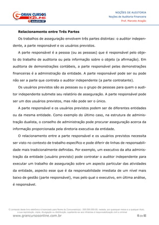 15 de 93
NOÇÕES DE AUDITORIA
Noções de Auditoria Financeira
Prof. Marcelo Aragão
www.grancursosonline.com.br
Relacionamento entre Três Partes
Os trabalhos de asseguração envolvem três partes distintas: o auditor indepen-
dente, a parte responsável e os usuários previstos.
A parte responsável é a pessoa (ou as pessoas) que é responsável pelo obje-
to do trabalho de auditoria ou pela informação sobre o objeto (a afirmação). Em
auditoria de demonstrações contábeis, a parte responsável pelas demonstrações
financeiras é a administração da entidade. A parte responsável pode ser ou pode
não ser a parte que contrata o auditor independente (a parte contratante).
Os usuários previstos são as pessoas ou o grupo de pessoas para quem o audi-
tor independente submete seu relatório de asseguração. A parte responsável pode
ser um dos usuários previstos, mas não pode ser o único.
A parte responsável e os usuários previstos podem ser de diferentes entidades
ou da mesma entidade. Como exemplo do último caso, na estrutura de adminis-
tração dualista, o conselho de administração pode procurar asseguração acerca da
informação proporcionada pela diretoria executiva da entidade.
O relacionamento entre a parte responsável e os usuários previstos necessita
ser visto no contexto de trabalho específico e pode diferir de linhas de responsabili-
dade mais tradicionalmente definidas. Por exemplo, um executivo da alta adminis-
tração da entidade (usuário previsto) pode contratar o auditor independente para
executar um trabalho de asseguração sobre um aspecto particular das atividades
da entidade, aspecto esse que é da responsabilidade imediata de um nível mais
baixo de gestão (parte responsável), mas pelo qual o executivo, em última análise,
é responsável.
O conteúdo deste livro eletrônico é licenciado para Nome do Concurseiro(a) - 000.000.000-00, vedada, por quaisquer meios e a qualquer título,
a sua reprodução, cópia, divulgação ou distribuição, sujeitando-se aos infratores à responsabilização civil e criminal.
 
