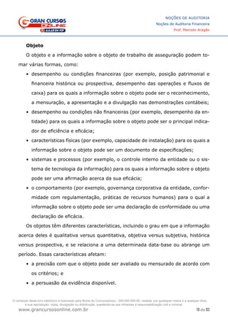 16 de 93
NOÇÕES DE AUDITORIA
Noções de Auditoria Financeira
Prof. Marcelo Aragão
www.grancursosonline.com.br
Objeto
O objeto e a informação sobre o objeto de trabalho de asseguração podem to-
mar várias formas, como:
•	 desempenho ou condições financeiras (por exemplo, posição patrimonial e
financeira histórica ou prospectiva, desempenho das operações e fluxos de
caixa) para os quais a informação sobre o objeto pode ser o reconhecimento,
a mensuração, a apresentação e a divulgação nas demonstrações contábeis;
•	 desempenho ou condições não financeiras (por exemplo, desempenho da en-
tidade) para os quais a informação sobre o objeto pode ser o principal indica-
dor de eficiência e eficácia;
•	 características físicas (por exemplo, capacidade de instalação) para os quais a
informação sobre o objeto pode ser um documento de especificações;
•	 sistemas e processos (por exemplo, o controle interno da entidade ou o sis-
tema de tecnologia da informação) para os quais a informação sobre o objeto
pode ser uma afirmação acerca da sua eficácia;
•	 o comportamento (por exemplo, governança corporativa da entidade, confor-
midade com regulamentação, práticas de recursos humanos) para o qual a
informação sobre o objeto pode ser uma declaração de conformidade ou uma
declaração de eficácia.
Os objetos têm diferentes características, incluindo o grau em que a informação
acerca deles é qualitativa versus quantitativa, objetiva versus subjetiva, histórica
versus prospectiva, e se relaciona a uma determinada data-base ou abrange um
período. Essas características afetam:
•	 a precisão com que o objeto pode ser avaliado ou mensurado de acordo com
os critérios; e
•	 a persuasão da evidência disponível.
O conteúdo deste livro eletrônico é licenciado para Nome do Concurseiro(a) - 000.000.000-00, vedada, por quaisquer meios e a qualquer título,
a sua reprodução, cópia, divulgação ou distribuição, sujeitando-se aos infratores à responsabilização civil e criminal.
 