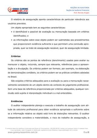 17 de 93
NOÇÕES DE AUDITORIA
Noções de Auditoria Financeira
Prof. Marcelo Aragão
www.grancursosonline.com.br
O relatório de asseguração aponta características de particular relevância aos
usuários previstos.
Um objeto apropriado tem as seguintes características:
•	 é identificável e passível de avaliação ou mensuração baseada em critérios
identificados; e
•	 as informações sobre esse objeto podem ser submetidas aos procedimentos
que proporcionem evidência suficiente e que permitam uma conclusão apro-
priada, quer se trate de asseguração razoável, quer de asseguração limitada.
Critérios
Os critérios são os pontos de referência (benchmarks) usados para avaliar ou
mensurar o objeto, incluindo, sempre que relevante, referências para a apresen-
tação e a divulgação. Os critérios podem ser formais; por exemplo, na elaboração
de demonstrações contábeis, os critérios podem ser as práticas contábeis adotadas
no Brasil.
São exigidos critérios adequados para a avaliação ou para a mensuração razoa-
velmente consistente de um objeto dentro do contexto de julgamento profissional.
Sem uma base de referência proporcionada por critérios adequados, qualquer con-
clusão está sujeita à interpretação individual e a mal-entendidos.
Evidências
O auditor independente planeja e executa o trabalho de asseguração com ati-
tude de ceticismo profissional para obter evidência apropriada e suficiente sobre
se a informação relativa ao objeto está livre de distorções relevantes. O auditor
independente considera a materialidade, o risco do trabalho de asseguração, a
O conteúdo deste livro eletrônico é licenciado para Nome do Concurseiro(a) - 000.000.000-00, vedada, por quaisquer meios e a qualquer título,
a sua reprodução, cópia, divulgação ou distribuição, sujeitando-se aos infratores à responsabilização civil e criminal.
 