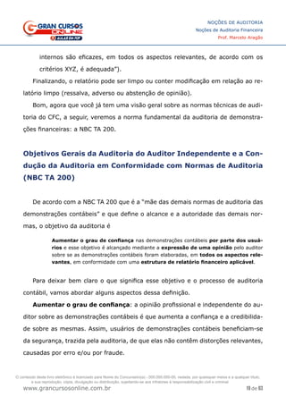 19 de 93
NOÇÕES DE AUDITORIA
Noções de Auditoria Financeira
Prof. Marcelo Aragão
www.grancursosonline.com.br
internos são eficazes, em todos os aspectos relevantes, de acordo com os
critérios XYZ, é adequada”).
Finalizando, o relatório pode ser limpo ou conter modificação em relação ao re-
latório limpo (ressalva, adverso ou abstenção de opinião).
Bom, agora que você já tem uma visão geral sobre as normas técnicas de audi-
toria do CFC, a seguir, veremos a norma fundamental da auditoria de demonstra-
ções financeiras: a NBC TA 200.
Objetivos Gerais da Auditoria do Auditor Independente e a Con-
dução da Auditoria em Conformidade com Normas de Auditoria
(NBC TA 200)
De acordo com a NBC TA 200 que é a “mãe das demais normas de auditoria das
demonstrações contábeis” e que define o alcance e a autoridade das demais nor-
mas, o objetivo da auditoria é
Aumentar o grau de confiança nas demonstrações contábeis por parte dos usuá-
rios e esse objetivo é alcançado mediante a expressão de uma opinião pelo auditor
sobre se as demonstrações contábeis foram elaboradas, em todos os aspectos rele-
vantes, em conformidade com uma estrutura de relatório financeiro aplicável.
Para deixar bem claro o que significa esse objetivo e o processo de auditoria
contábil, vamos abordar alguns aspectos dessa definição.
Aumentar o grau de confiança: a opinião profissional e independente do au-
ditor sobre as demonstrações contábeis é que aumenta a confiança e a credibilida-
de sobre as mesmas. Assim, usuários de demonstrações contábeis beneficiam-se
da segurança, trazida pela auditoria, de que elas não contêm distorções relevantes,
causadas por erro e/ou por fraude.
O conteúdo deste livro eletrônico é licenciado para Nome do Concurseiro(a) - 000.000.000-00, vedada, por quaisquer meios e a qualquer título,
a sua reprodução, cópia, divulgação ou distribuição, sujeitando-se aos infratores à responsabilização civil e criminal.
 