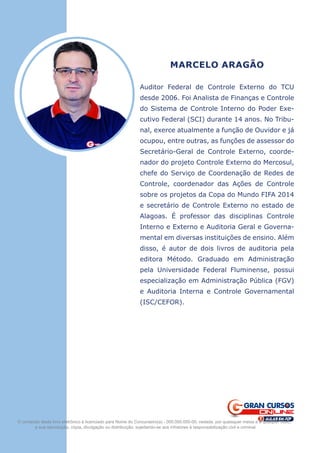 MARCELO ARAGÃO
Auditor Federal de Controle Externo do TCU
desde 2006. Foi Analista de Finanças e Controle
do Sistema de Controle Interno do Poder Exe-
cutivo Federal (SCI) durante 14 anos. No Tribu-
nal, exerce atualmente a função de Ouvidor e já
ocupou, entre outras, as funções de assessor do
Secretário-Geral de Controle Externo, coorde-
nador do projeto Controle Externo do Mercosul,
chefe do Serviço de Coordenação de Redes de
Controle, coordenador das Ações de Controle
sobre os projetos da Copa do Mundo FIFA 2014
e secretário de Controle Externo no estado de
Alagoas. É professor das disciplinas Controle
Interno e Externo e Auditoria Geral e Governa-
mental em diversas instituições de ensino. Além
disso, é autor de dois livros de auditoria pela
editora Método. Graduado em Administração
pela Universidade Federal Fluminense, possui
especialização em Administração Pública (FGV)
e Auditoria Interna e Controle Governamental
(ISC/CEFOR).
O conteúdo deste livro eletrônico é licenciado para Nome do Concurseiro(a) - 000.000.000-00, vedada, por quaisquer meios e a qualquer título,
a sua reprodução, cópia, divulgação ou distribuição, sujeitando-se aos infratores à responsabilização civil e criminal.
 