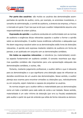 20 de 93
NOÇÕES DE AUDITORIA
Noções de Auditoria Financeira
Prof. Marcelo Aragão
www.grancursosonline.com.br
Por parte dos usuários: são muitos os usuários das demonstrações acom-
panhadas da opinião do auditor, como, por exemplo, os acionistas investidores, o
conselho de administração, o comitê de auditoria, a diretoria da empresa, o Fisco e
o mercado em geral. É por isso que se diz que o auditor independente assume uma
responsabilidade de ordem pública.
Expressão de opinião: a auditoria conduzida em conformidade com as normas
de auditoria e exigências éticas relevantes capacita o auditor a formar a opinião
sobre as demonstrações. O auditor busca evidências suficientes e adequadas que
lhe deem segurança razoável sobre se as demonstrações estão livres de distorções
relevantes. A opinião será expressa mediante relatório de auditoria em forma de
parecer, a ser publicado em conjunto com as demonstrações contábeis.
Em todos os aspectos relevantes: a relevância (ou materialidade) consti-
tui aspecto fundamental em auditoria contábil. O conceito reconhece que algu-
mas questões contábeis são importantes para uma apresentação adequada das
demonstrações contábeis, e outras, não.
Portanto, mediante julgamento profissional, o auditor define o que é relevante
para as demonstrações e o que significaria uma distorção capaz de influenciar as
decisões econômicas de um usuário das demonstrações. Nesse sentido, o auditor
planeja seus exames para encontrar omissões ou distorções que, individualmente
ou em conjunto, sejam materiais e capazes de prejudicar os usuários.
As normas exigem que o auditor defina a materialidade para as demonstrações
como um todo e também para cada saldo de conta a ser testada. Nesse sentido,
materialidade é um valor mínimo de distorção (por erro ou fraude) estabelecido
pelo auditor a partir do qual ele entende que afeta de forma relevante as demons-
O conteúdo deste livro eletrônico é licenciado para Nome do Concurseiro(a) - 000.000.000-00, vedada, por quaisquer meios e a qualquer título,
a sua reprodução, cópia, divulgação ou distribuição, sujeitando-se aos infratores à responsabilização civil e criminal.
 