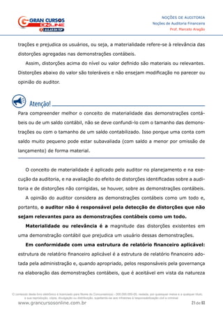 21 de 93
NOÇÕES DE AUDITORIA
Noções de Auditoria Financeira
Prof. Marcelo Aragão
www.grancursosonline.com.br
trações e prejudica os usuários, ou seja, a materialidade refere-se à relevância das
distorções agregadas nas demonstrações contábeis.
Assim, distorções acima do nível ou valor definido são materiais ou relevantes.
Distorções abaixo do valor são toleráveis e não ensejam modificação no parecer ou
opinião do auditor.
Para compreender melhor o conceito de materialidade das demonstrações contá-
beis ou de um saldo contábil, não se deve confundi-lo com o tamanho das demons-
trações ou com o tamanho de um saldo contabilizado. Isso porque uma conta com
saldo muito pequeno pode estar subavaliada (com saldo a menor por omissão de
lançamento) de forma material.
O conceito de materialidade é aplicado pelo auditor no planejamento e na exe-
cução da auditoria, e na avaliação do efeito de distorções identificadas sobre a audi-
toria e de distorções não corrigidas, se houver, sobre as demonstrações contábeis.
A opinião do auditor considera as demonstrações contábeis como um todo e,
portanto, o auditor não é responsável pela detecção de distorções que não
sejam relevantes para as demonstrações contábeis como um todo.
Materialidade ou relevância é a magnitude das distorções existentes em
uma demonstração contábil que prejudica um usuário dessas demonstrações.
Em conformidade com uma estrutura de relatório financeiro aplicável:
estrutura de relatório financeiro aplicável é a estrutura de relatório financeiro ado-
tada pela administração e, quando apropriado, pelos responsáveis pela governança
na elaboração das demonstrações contábeis, que é aceitável em vista da natureza
O conteúdo deste livro eletrônico é licenciado para Nome do Concurseiro(a) - 000.000.000-00, vedada, por quaisquer meios e a qualquer título,
a sua reprodução, cópia, divulgação ou distribuição, sujeitando-se aos infratores à responsabilização civil e criminal.
 