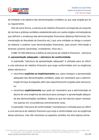 22 de 93
NOÇÕES DE AUDITORIA
Noções de Auditoria Financeira
Prof. Marcelo Aragão
www.grancursosonline.com.br
da entidade e do objetivo das demonstrações contábeis ou que seja exigida por lei
ou regulamento.
Dito de outra forma, a estrutura de relatório financeiro corresponde ao conjunto
de normas e práticas contábeis estabelecido pela Lei e pelos órgãos normatizadores
que definem o arcabouço das demonstrações financeiras (Balanço Patrimonial, De-
monstração do Resultado do Exercício etc.) que uma entidade se obriga a cumprir
ao elaborar e publicar suas demonstrações financeiras, para prover informação a
diversos usuários (acionistas, investidores, Fisco etc.).
A NBC TA 200 diferencia e define as estruturas de relatório financeiro: estrutura
de apresentação adequada e estrutura de conformidade.
A expressão “estrutura de apresentação adequada” é utilizada para se referir
a uma estrutura de relatório financeiro que exige conformidade com as exigências
dessa estrutura e:
•	 reconhece explícita ou implicitamente que, para conseguir a apresentação
adequada das demonstrações contábeis, pode ser necessário que a adminis-
tração forneça divulgações além das especificamente exigidas pela estrutura;
ou
•	 reconhece explicitamente que pode ser necessário que a administração se
desvie de uma exigência da estrutura para conseguir a apresentação adequa-
da das demonstrações contábeis. Espera-se que tais desvios sejam necessá-
rios apenas em circunstâncias extremamente raras.
A expressão “estrutura de conformidade” (compliance) é utilizada para se referir
a uma estrutura de relatório financeiro que exija a conformidade com as exigências
dessa estrutura, mas não reconhece os aspectos contidos nos dois tópicos acima.
O conteúdo deste livro eletrônico é licenciado para Nome do Concurseiro(a) - 000.000.000-00, vedada, por quaisquer meios e a qualquer título,
a sua reprodução, cópia, divulgação ou distribuição, sujeitando-se aos infratores à responsabilização civil e criminal.
 