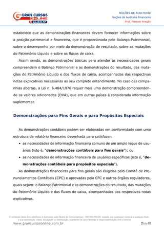 25 de 93
NOÇÕES DE AUDITORIA
Noções de Auditoria Financeira
Prof. Marcelo Aragão
www.grancursosonline.com.br
estabelece que as demonstrações financeiras devem fornecer informações sobre
a posição patrimonial e financeira, que é proporcionada pelo Balanço Patrimonial,
sobre o desempenho por meio da demonstração de resultado, sobre as mutações
do Patrimônio Líquido e sobre os fluxos de caixa.
Assim sendo, as demonstrações básicas para atender às necessidades gerais
compreendem o Balanço Patrimonial e as demonstrações do resultado, das muta-
ções do Patrimônio Líquido e dos fluxos de caixa, acompanhadas das respectivas
notas explicativas necessárias ao seu completo entendimento. No caso das compa-
nhias abertas, a Lei n. 6.404/1976 requer mais uma demonstração compreenden-
do os valores adicionados (DVA), que em outros países é considerada informação
suplementar.
Demonstrações para Fins Gerais e para Propósitos Especiais
As demonstrações contábeis podem ser elaboradas em conformidade com uma
estrutura de relatório financeiro desenhada para satisfazer:
•	 as necessidades de informação financeira comuns de um amplo leque de usu-
ários (isto é, “demonstrações contábeis para fins gerais”); ou
•	 as necessidades de informação financeira de usuários específicos (isto é, “de-
monstrações contábeis para propósitos especiais”).
As demonstrações financeiras para fins gerais são exigidas pelo Comitê de Pro-
nunciamentos Contábeis (CPC) e aprovadas pelo CFC e outros órgãos reguladores,
quais sejam: o Balanço Patrimonial e as demonstrações do resultado, das mutações
do Patrimônio Líquido e dos fluxos de caixa, acompanhadas das respectivas notas
explicativas.
O conteúdo deste livro eletrônico é licenciado para Nome do Concurseiro(a) - 000.000.000-00, vedada, por quaisquer meios e a qualquer título,
a sua reprodução, cópia, divulgação ou distribuição, sujeitando-se aos infratores à responsabilização civil e criminal.
 
