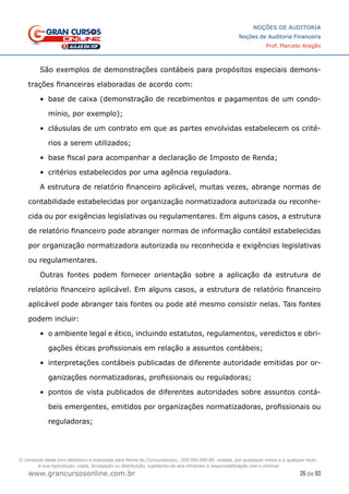 26 de 93
NOÇÕES DE AUDITORIA
Noções de Auditoria Financeira
Prof. Marcelo Aragão
www.grancursosonline.com.br
São exemplos de demonstrações contábeis para propósitos especiais demons-
trações financeiras elaboradas de acordo com:
•	 base de caixa (demonstração de recebimentos e pagamentos de um condo-
mínio, por exemplo);
•	 cláusulas de um contrato em que as partes envolvidas estabelecem os crité-
rios a serem utilizados;
•	 base fiscal para acompanhar a declaração de Imposto de Renda;
•	 critérios estabelecidos por uma agência reguladora.
A estrutura de relatório financeiro aplicável, muitas vezes, abrange normas de
contabilidade estabelecidas por organização normatizadora autorizada ou reconhe-
cida ou por exigências legislativas ou regulamentares. Em alguns casos, a estrutura
de relatório financeiro pode abranger normas de informação contábil estabelecidas
por organização normatizadora autorizada ou reconhecida e exigências legislativas
ou regulamentares.
Outras fontes podem fornecer orientação sobre a aplicação da estrutura de
relatório financeiro aplicável. Em alguns casos, a estrutura de relatório financeiro
aplicável pode abranger tais fontes ou pode até mesmo consistir nelas. Tais fontes
podem incluir:
•	 o ambiente legal e ético, incluindo estatutos, regulamentos, veredictos e obri-
gações éticas profissionais em relação a assuntos contábeis;
•	 interpretações contábeis publicadas de diferente autoridade emitidas por or-
ganizações normatizadoras, profissionais ou reguladoras;
•	 pontos de vista publicados de diferentes autoridades sobre assuntos contá-
beis emergentes, emitidos por organizações normatizadoras, profissionais ou
reguladoras;
O conteúdo deste livro eletrônico é licenciado para Nome do Concurseiro(a) - 000.000.000-00, vedada, por quaisquer meios e a qualquer título,
a sua reprodução, cópia, divulgação ou distribuição, sujeitando-se aos infratores à responsabilização civil e criminal.
 