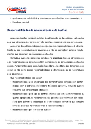 27 de 93
NOÇÕES DE AUDITORIA
Noções de Auditoria Financeira
Prof. Marcelo Aragão
www.grancursosonline.com.br
•	 práticas gerais e de indústria amplamente reconhecidas e prevalecentes; e
•	 literatura contábil.
Responsabilidades da Administração e do Auditor
As demonstrações contábeis sujeitas à auditoria são as da entidade, elaboradas
pela sua administração, com supervisão geral dos responsáveis pela governança.
As normas de auditoria independente não impõem responsabilidades à adminis-
tração ou aos responsáveis pela governança e não se sobrepõem às leis e regula-
mentos que governam as suas responsabilidades.
Contudo, a auditoria é conduzida com base na premissa de que a administração
e os responsáveis pela governança têm conhecimento de certas responsabilidades
que são fundamentais para a condução da auditoria. A auditoria das demonstrações
contábeis não exime dessas responsabilidades a administração ou os responsáveis
pela governança.
Que responsabilidades são essas?
•	 Responsabilidade pela elaboração das demonstrações contábeis em confor-
midade com a estrutura de relatório financeiro aplicável, incluindo quando
relevante sua apresentação adequada;
•	 Responsabilidade pelo tipo de controle interno que como administradores e,
quando apropriado, os responsáveis pela governança determinam ser neces-
sário para permitir a elaboração de demonstrações contábeis que estejam
livres de distorção relevante devido à fraude ou erro; e
•	 Responsabilidade por fornecer ao auditor:
O conteúdo deste livro eletrônico é licenciado para Nome do Concurseiro(a) - 000.000.000-00, vedada, por quaisquer meios e a qualquer título,
a sua reprodução, cópia, divulgação ou distribuição, sujeitando-se aos infratores à responsabilização civil e criminal.
 