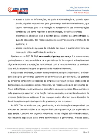 28 de 93
NOÇÕES DE AUDITORIA
Noções de Auditoria Financeira
Prof. Marcelo Aragão
www.grancursosonline.com.br
–
– acesso a todas as informações, as quais a administração e, quando apro-
priado, aqueles responsáveis pela governança tenham conhecimento, que
sejam relevantes para a elaboração e apresentação das demonstrações
contábeis; tais como registros e documentação, e outros assuntos;
–
– informações adicionais que o auditor possa solicitar da administração e,
quando adequado, dos responsáveis pela governança para a finalidade da
auditoria; e
–
– acesso irrestrito às pessoas da entidade das quais o auditor determine ser
necessário obter evidências de auditoria.
Nos termos da NBC TA 200, responsável pela governança é a pessoa ou or-
ganização com a responsabilidade de supervisionar de forma geral a direção estra-
tégica da entidade e obrigações relacionadas com a responsabilidade da entidade.
Isso inclui a supervisão geral do processo de relatório financeiro.
Nas grandes empresas, existem os responsáveis pela gestão (diretoria) e os res-
ponsáveis pela governança (conselho de administração, por exemplo). Os gestores
ou diretores conduzem os negócios da empresa e prestam contas, elaborando as
demonstrações contábeis e outros relatórios. Os responsáveis pela governança de-
finem estratégias e supervisionam e controlam os atos de gestão. Os responsáveis
pela governança assumem uma função mais de controle, representando o dono da
empresa (acionistas e cotistas). É por isso que muitos afirmam que o Conselho de
Administração é o principal agente de governança nas empresas.
As NBC TAs estabelecem que, geralmente, a administração é responsável por
elaborar as demonstrações e os responsáveis pela governança por supervisionar
essa tarefa. Contudo, em algumas empresas, essas funções são compartilhadas,
não havendo separação clara entre administração e governança. Nesses casos,
O conteúdo deste livro eletrônico é licenciado para Nome do Concurseiro(a) - 000.000.000-00, vedada, por quaisquer meios e a qualquer título,
a sua reprodução, cópia, divulgação ou distribuição, sujeitando-se aos infratores à responsabilização civil e criminal.
 