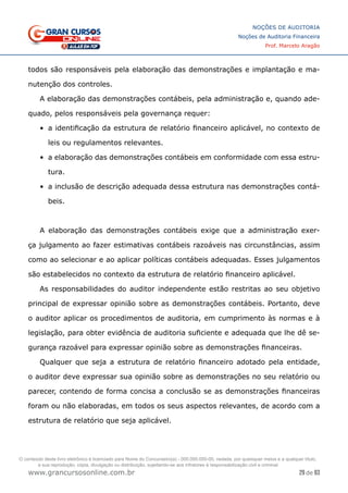 29 de 93
NOÇÕES DE AUDITORIA
Noções de Auditoria Financeira
Prof. Marcelo Aragão
www.grancursosonline.com.br
todos são responsáveis pela elaboração das demonstrações e implantação e ma-
nutenção dos controles.
A elaboração das demonstrações contábeis, pela administração e, quando ade-
quado, pelos responsáveis pela governança requer:
•	 a identificação da estrutura de relatório financeiro aplicável, no contexto de
leis ou regulamentos relevantes.
•	 a elaboração das demonstrações contábeis em conformidade com essa estru-
tura.
•	 a inclusão de descrição adequada dessa estrutura nas demonstrações contá-
beis.
A elaboração das demonstrações contábeis exige que a administração exer-
ça julgamento ao fazer estimativas contábeis razoáveis nas circunstâncias, assim
como ao selecionar e ao aplicar políticas contábeis adequadas. Esses julgamentos
são estabelecidos no contexto da estrutura de relatório financeiro aplicável.
As responsabilidades do auditor independente estão restritas ao seu objetivo
principal de expressar opinião sobre as demonstrações contábeis. Portanto, deve
o auditor aplicar os procedimentos de auditoria, em cumprimento às normas e à
legislação, para obter evidência de auditoria suficiente e adequada que lhe dê se-
gurança razoável para expressar opinião sobre as demonstrações financeiras.
Qualquer que seja a estrutura de relatório financeiro adotado pela entidade,
o auditor deve expressar sua opinião sobre as demonstrações no seu relatório ou
parecer, contendo de forma concisa a conclusão se as demonstrações financeiras
foram ou não elaboradas, em todos os seus aspectos relevantes, de acordo com a
estrutura de relatório que seja aplicável.
O conteúdo deste livro eletrônico é licenciado para Nome do Concurseiro(a) - 000.000.000-00, vedada, por quaisquer meios e a qualquer título,
a sua reprodução, cópia, divulgação ou distribuição, sujeitando-se aos infratores à responsabilização civil e criminal.
 